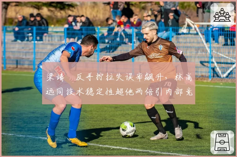梁靖崑反手拧拉失误率飙升,林高远同技术稳定性超他两倍引内部竞争