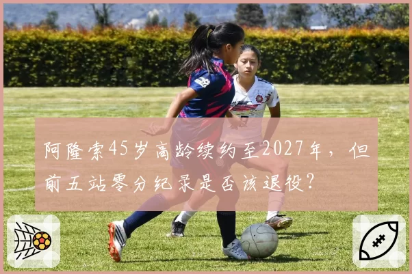 阿隆索45岁高龄续约至2027年，但前五站零分纪录是否该退役？
