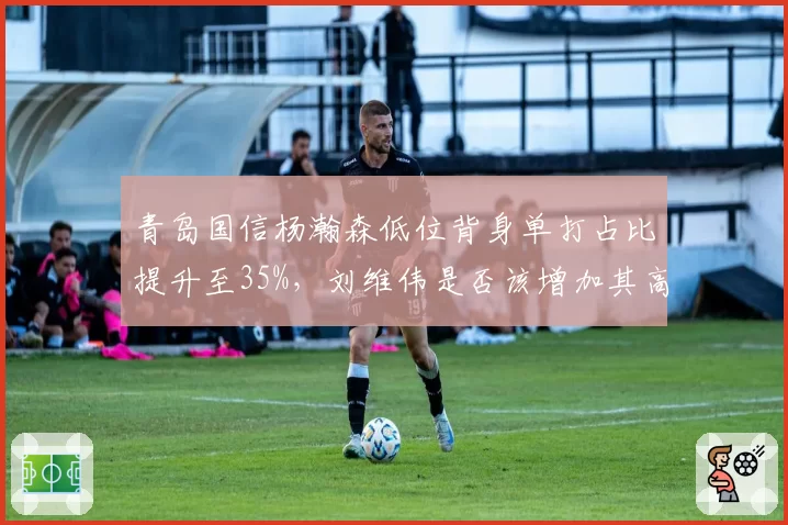 青岛国信杨瀚森低位背身单打占比提升至35%,刘维伟是否该增加其高位策应战术?