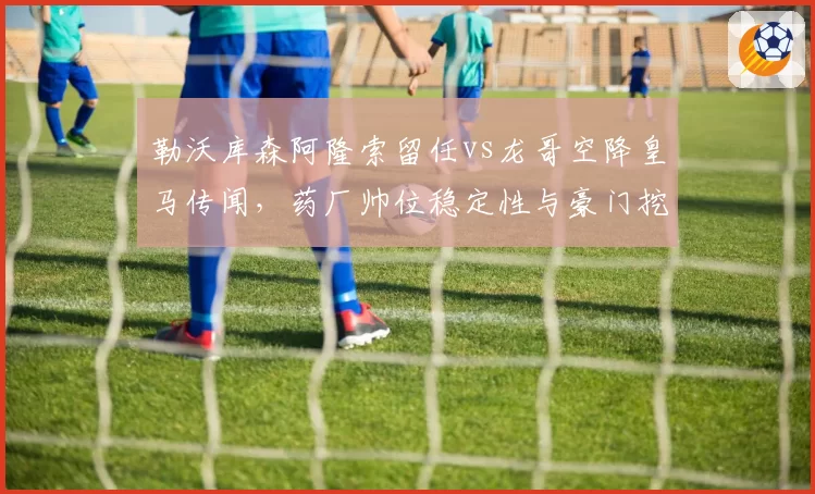 勒沃库森阿隆索留任vs龙哥空降皇马传闻，药厂帅位稳定性与豪门挖角威胁双线PK