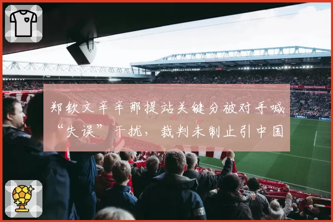 郑钦文辛辛那提站关键分被对手喊“失误”干扰,裁判未制止引中国球迷抗议