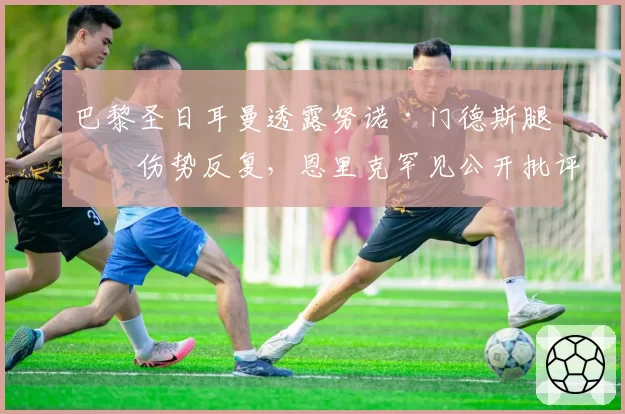 巴黎圣日耳曼透露努诺·门德斯腿筋伤势反复，恩里克罕见公开批评国家队征召过度