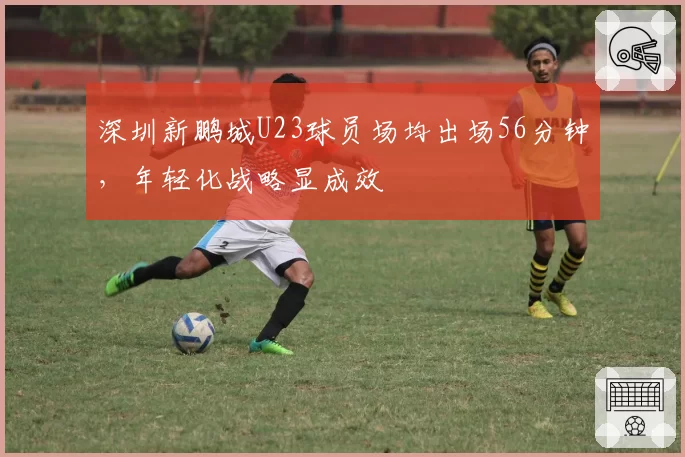 深圳新鹏城U23球员场均出场56分钟，年轻化战略显成效
