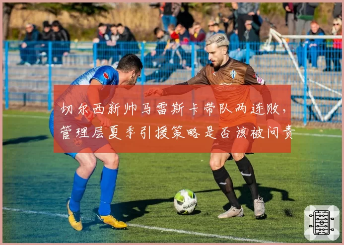 切尔西新帅马雷斯卡带队两连败,管理层夏季引援策略是否该被问责?