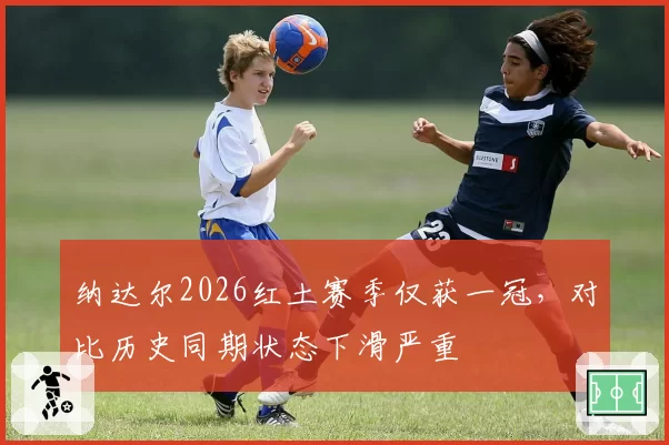 纳达尔2026红土赛季仅获一冠，对比历史同期状态下滑严重