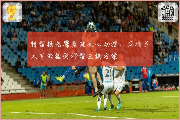 特雷杨老鹰重建决心动摇，亚特兰大可能接受穆雷互换方案
