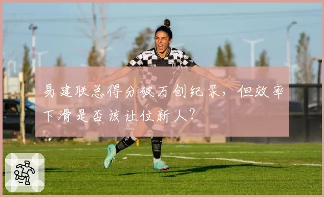 易建联总得分破万创纪录，但效率下滑是否该让位新人？