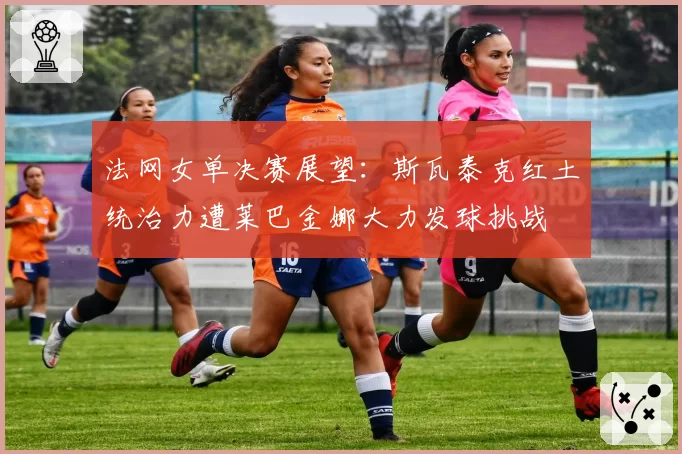 法网女单决赛展望：斯瓦泰克红土统治力遭莱巴金娜大力发球挑战