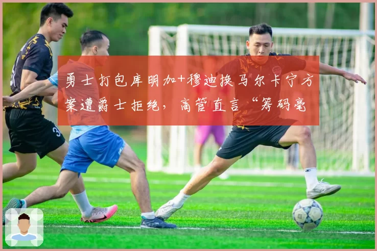 勇士打包库明加+穆迪换马尔卡宁方案遭爵士拒绝，高管直言“筹码毫无吸引力”