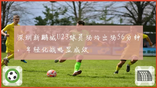 深圳新鹏城U23球员场均出场56分钟,年轻化战略显成效