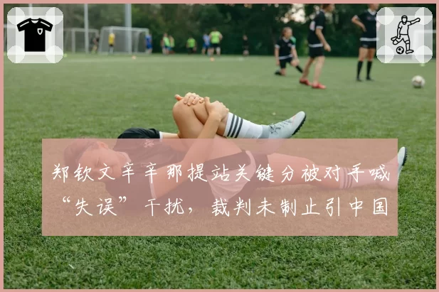郑钦文辛辛那提站关键分被对手喊“失误”干扰，裁判未制止引中国球迷抗议