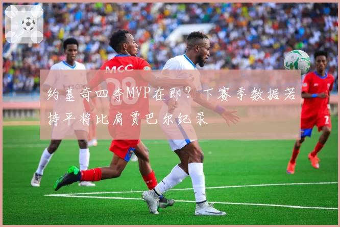 约基奇四夺MVP在即？下赛季数据若持平将比肩贾巴尔纪录