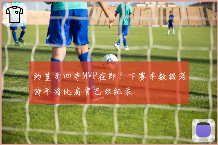 约基奇四夺MVP在即？下赛季数据若持平将比肩贾巴尔纪录