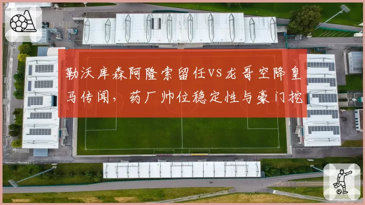 勒沃库森阿隆索留任vs龙哥空降皇马传闻，药厂帅位稳定性与豪门挖角威胁双线PK