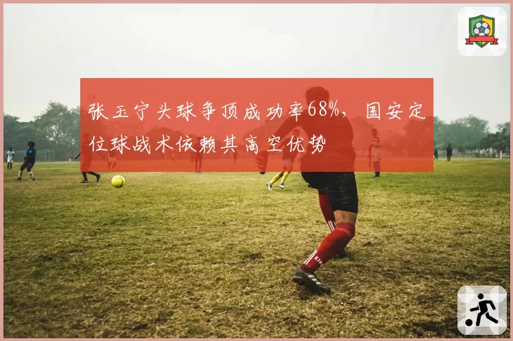 张玉宁头球争顶成功率68%,国安定位球战术依赖其高空优势
