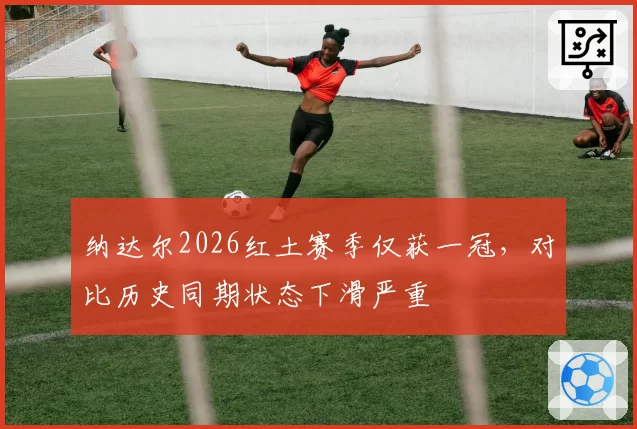 纳达尔2026红土赛季仅获一冠,对比历史同期状态下滑严重