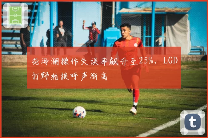 花海澜操作失误率飙升至25%，LGD打野轮换呼声渐高