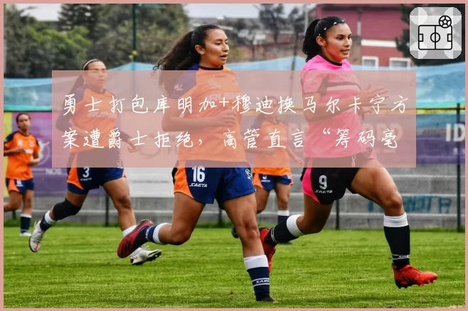 勇士打包库明加+穆迪换马尔卡宁方案遭爵士拒绝，高管直言“筹码毫无吸引力”