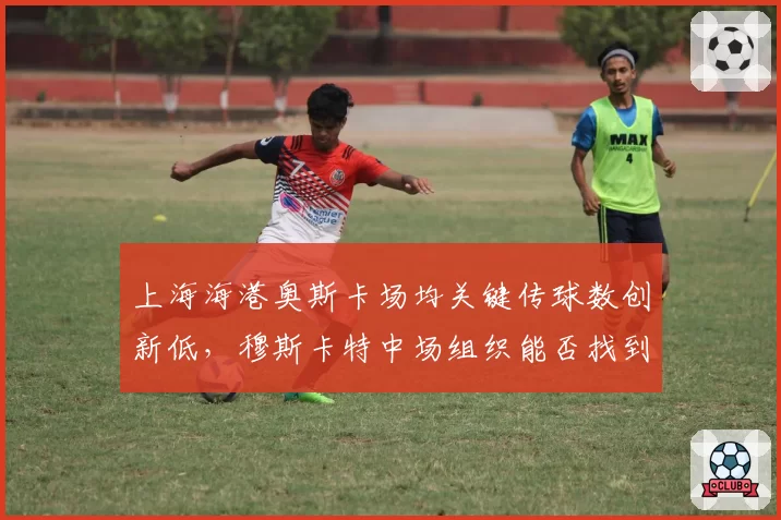 上海海港奥斯卡场均关键传球数创新低,穆斯卡特中场组织能否找到替代方案?