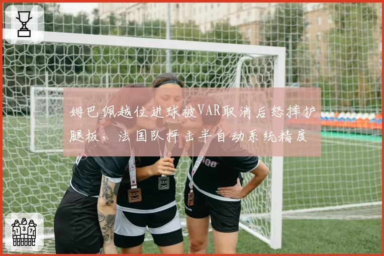 姆巴佩越位进球被VAR取消后怒摔护腿板,法国队抨击半自动系统精度不如人工