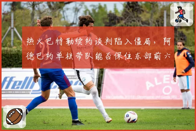 热火巴特勒续约谈判陷入僵局,阿德巴约单核带队能否保住东部前六?
