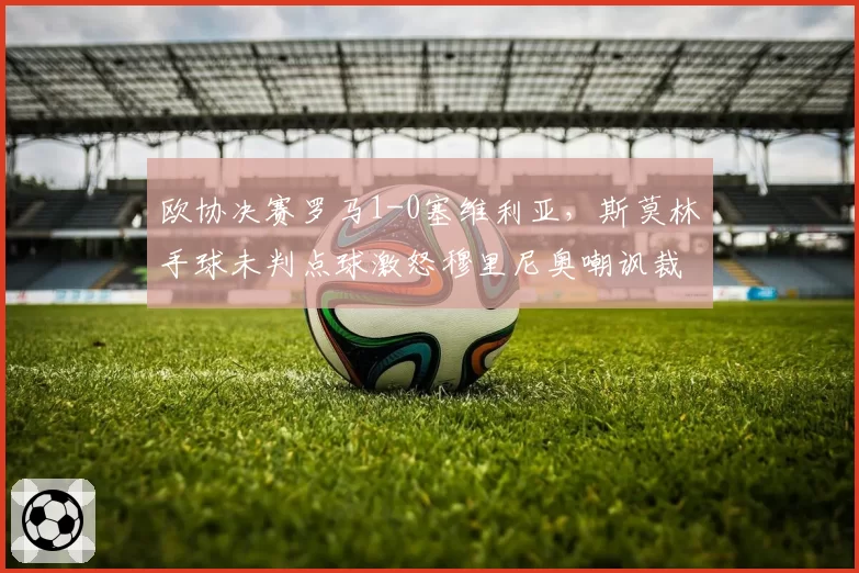 欧协决赛罗马1-0塞维利亚,斯莫林手球未判点球激怒穆里尼奥嘲讽裁判