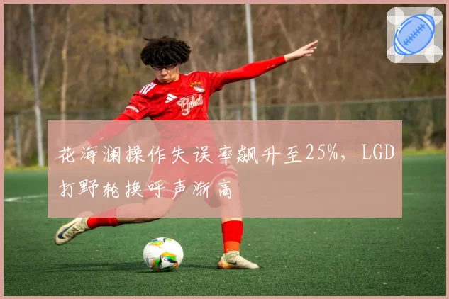 花海澜操作失误率飙升至25%，LGD打野轮换呼声渐高