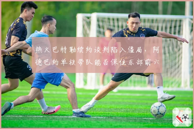 热火巴特勒续约谈判陷入僵局,阿德巴约单核带队能否保住东部前六?