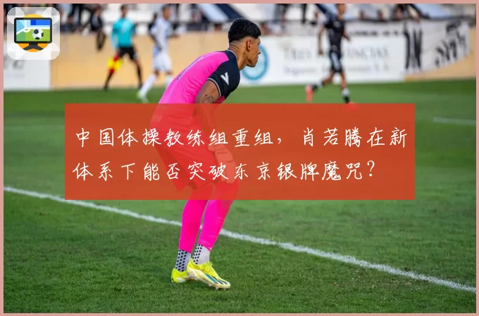 中国体操教练组重组，肖若腾在新体系下能否突破东京银牌魔咒？