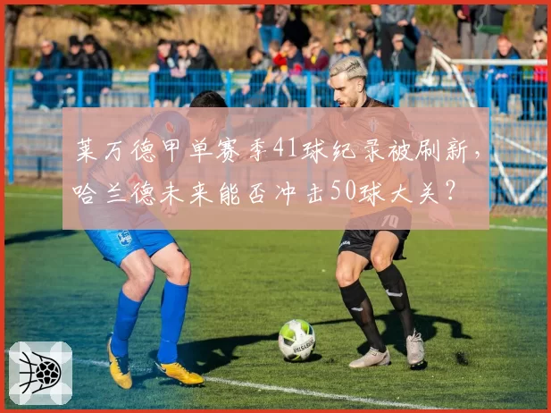 莱万德甲单赛季41球纪录被刷新,哈兰德未来能否冲击50球大关?